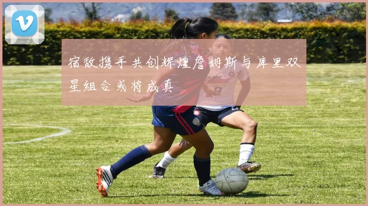 宿敌携手共创辉煌詹姆斯与库里双星组合或将成真