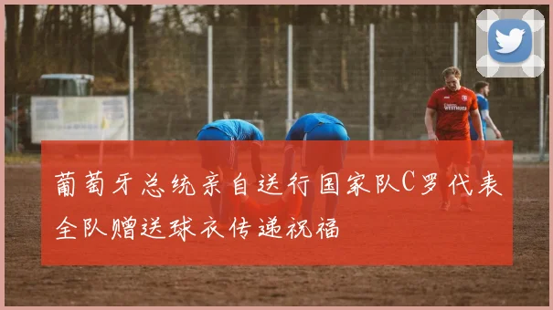 葡萄牙总统亲自送行国家队C罗代表全队赠送球衣传递祝福