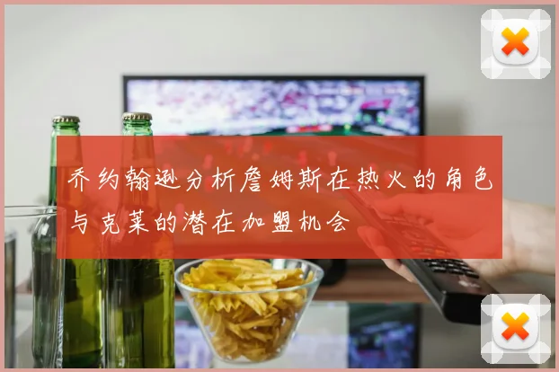 乔约翰逊分析詹姆斯在热火的角色与克莱的潜在加盟机会