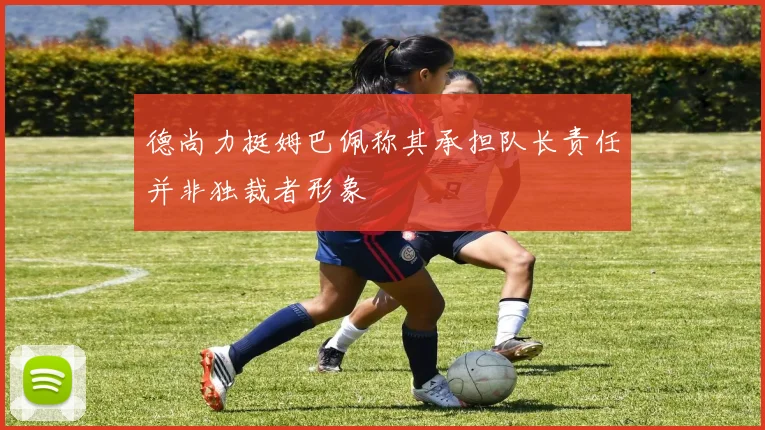 德尚力挺姆巴佩称其承担队长责任并非独裁者形象