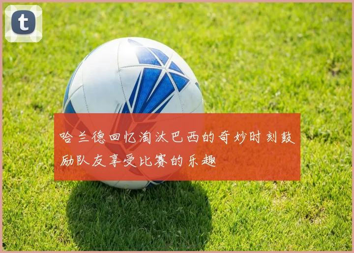 哈兰德回忆淘汰巴西的奇妙时刻鼓励队友享受比赛的乐趣