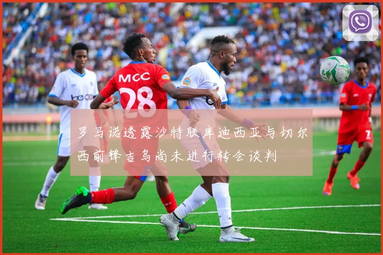 罗马诺透露沙特联库迪西亚与切尔西前锋吉乌尚未进行转会谈判