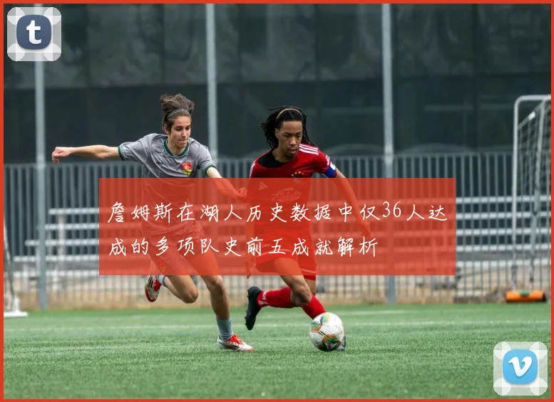 詹姆斯在湖人历史数据中仅36人达成的多项队史前五成就解析