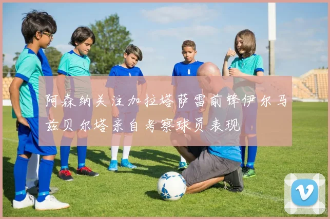 阿森纳关注加拉塔萨雷前锋伊尔马兹贝尔塔亲自考察球员表现