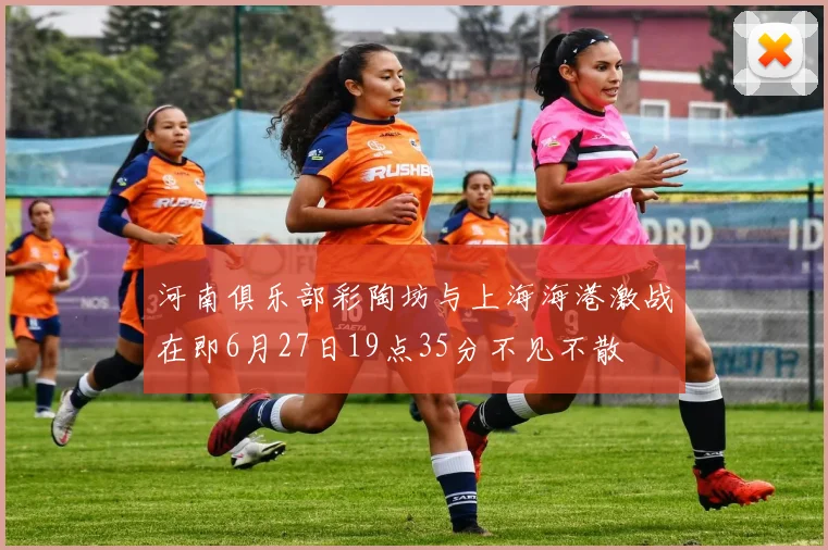 河南俱乐部彩陶坊与上海海港激战在即6月27日19点35分不见不散