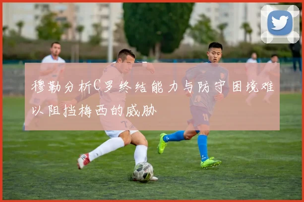 穆勒分析C罗终结能力与防守困境难以阻挡梅西的威胁