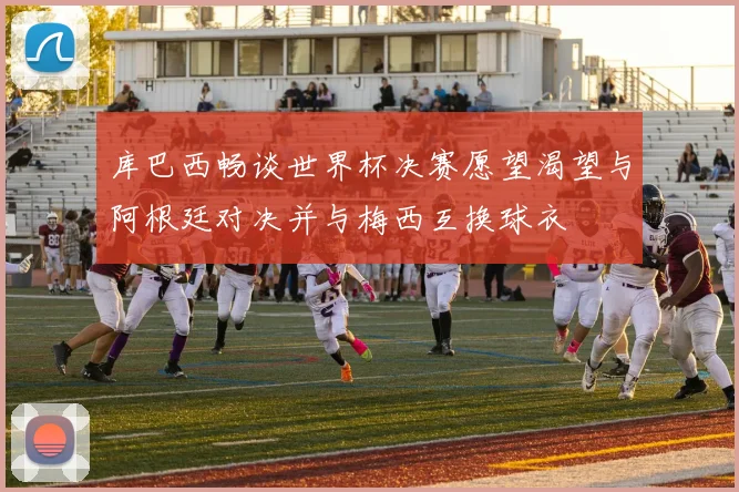 库巴西畅谈世界杯决赛愿望渴望与阿根廷对决并与梅西互换球衣