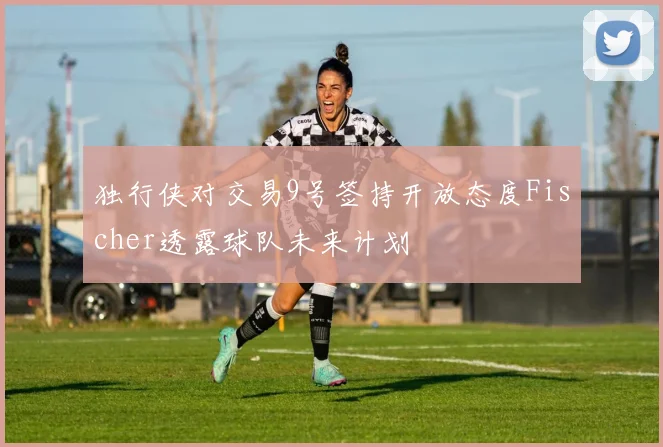 独行侠对交易9号签持开放态度Fischer透露球队未来计划