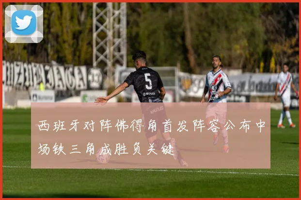 西班牙对阵佛得角首发阵容公布中场铁三角成胜负关键