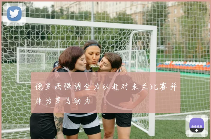 德罗西强调全力以赴对米兰比赛并非为罗马助力