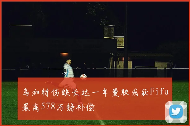 乌加特伤缺长达一年曼联或获Fifa最高578万镑补偿
