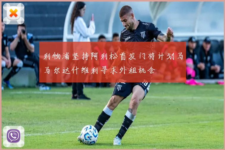利物浦坚持阿利松首发门将计划马马尔达什维利寻求外租机会