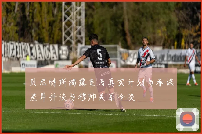 贝尼特斯揭露皇马真实计划与承诺差异并谈与穆帅关系冷淡