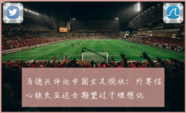 马德兴评论中国女足现状：外界信心缺失亚运会期望过于理想化