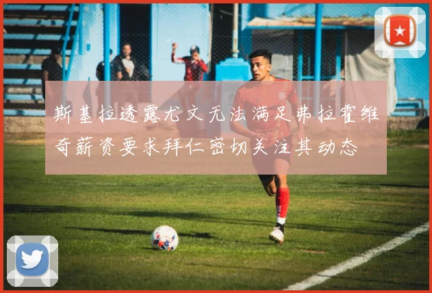 斯基拉透露尤文无法满足弗拉霍维奇薪资要求拜仁密切关注其动态