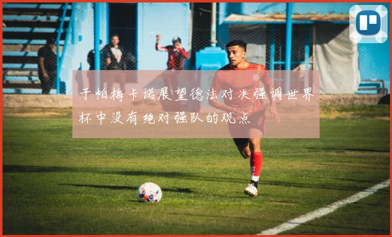 于帕梅卡诺展望德法对决强调世界杯中没有绝对强队的观点