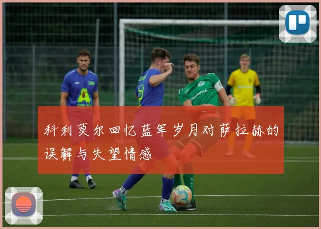科利莫尔回忆蓝军岁月对萨拉赫的误解与失望情感