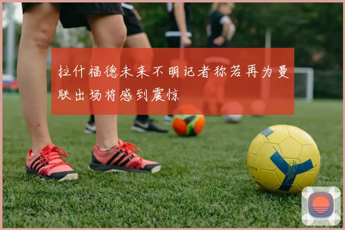 拉什福德未来不明记者称若再为曼联出场将感到震惊