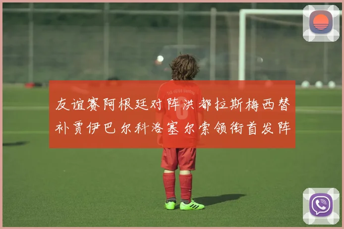 友谊赛阿根廷对阵洪都拉斯梅西替补贾伊巴尔科洛塞尔索领衔首发阵容