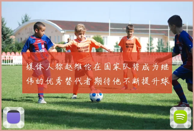 媒体人称赵维伦在国家队将成为继伟的优秀替代者期待他不断提升球技