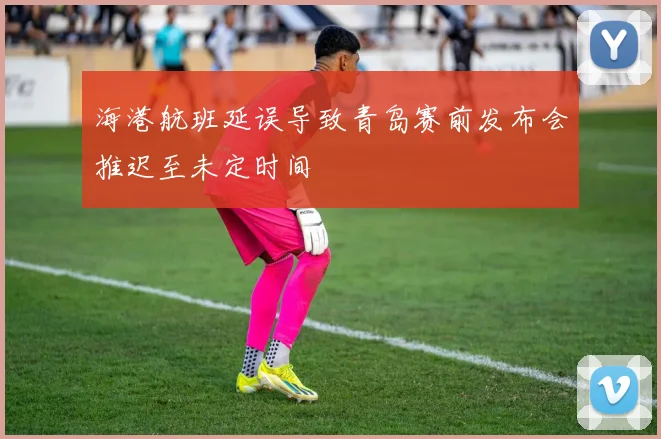 海港航班延误导致青岛赛前发布会推迟至未定时间